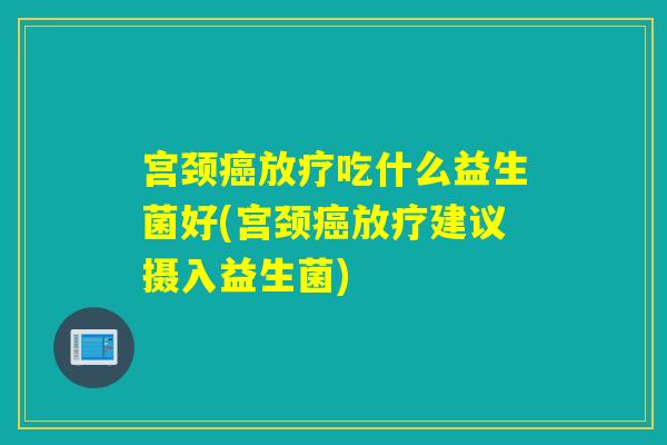 宫颈癌放疗吃什么益生菌好(宫颈癌放疗建议摄入益生菌)