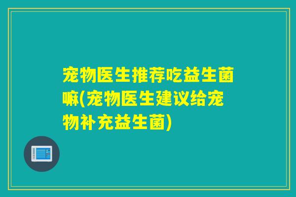 宠物医生推荐吃益生菌嘛(宠物医生建议给宠物补充益生菌)