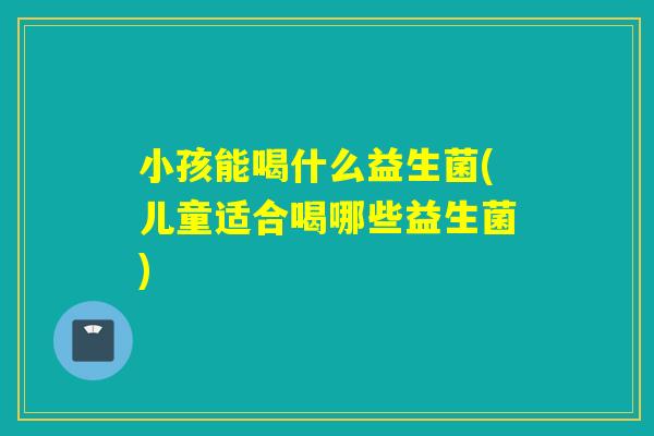 小孩能喝什么益生菌(儿童适合喝哪些益生菌) 小孩能喝什么益生菌(儿童适合喝哪些益生菌)