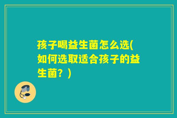 孩子喝益生菌怎么选(如何选取适合孩子的益生菌？)