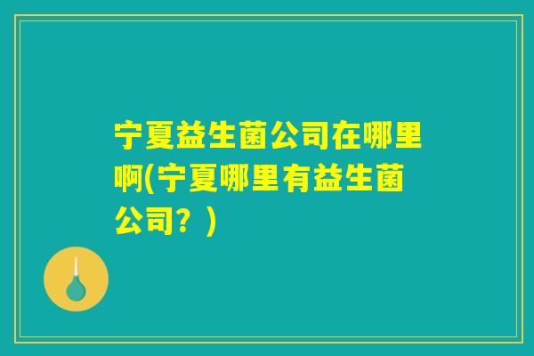 宁夏益生菌公司在哪里啊(宁夏哪里有益生菌公司？)