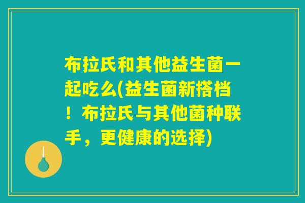 详细阅读:布拉氏和其他益生菌一起吃么(益生菌新搭档!布拉氏与其他菌种联手,更健康的选择) 布拉氏和其他益生菌一起吃么(益生菌新搭档!布拉氏与其他菌种联手,更健康的选择)