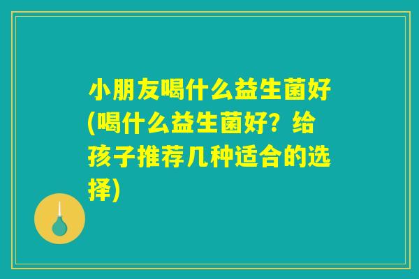 小朋友喝什么益生菌好(喝什么益生菌好？给孩子推荐几种适合的选择)