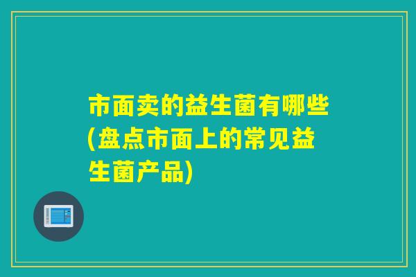 市面卖的益生菌有哪些(盘点市面上的常见益生菌产品)