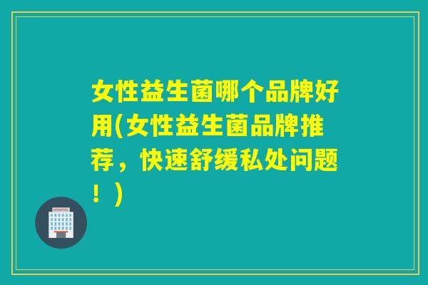 女性益生菌哪个品牌好用(女性益生菌品牌推荐，快速舒缓私处问题！)