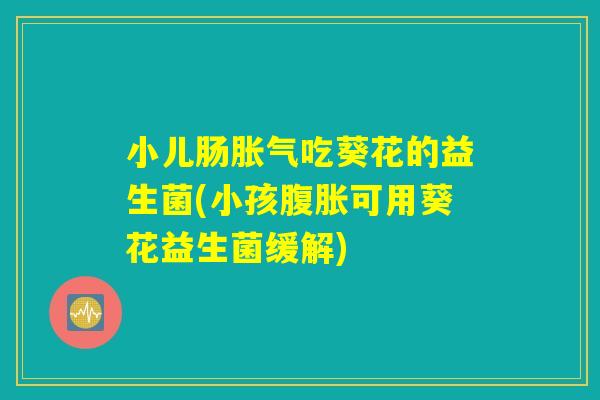 小儿肠胀气吃葵花的益生菌(小孩腹胀可用葵花益生菌缓解)