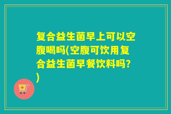 复合益生菌早上可以空腹喝吗(空腹可饮用复合益生菌早餐饮料吗？)