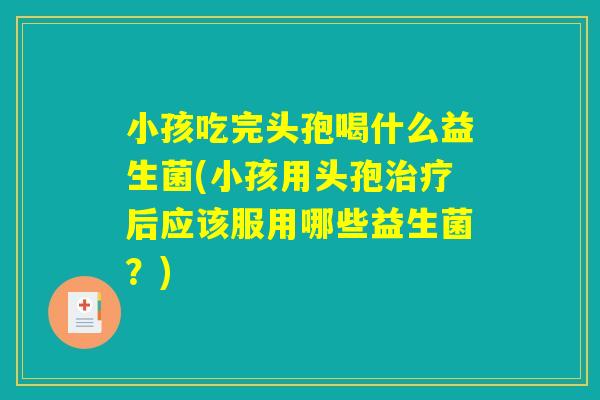 小孩吃完头孢喝什么益生菌(小孩用头孢治疗后应该服用哪些益生菌？)