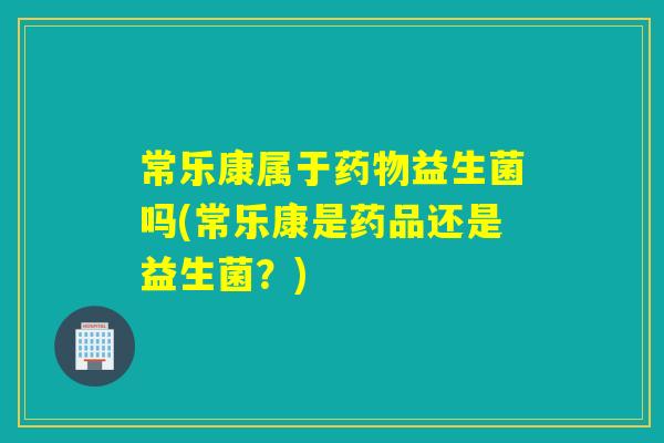 常乐康属于益生菌吗(常乐康是药品还是益生菌?) 常乐康属于益生菌吗(常乐康是药品还是益生菌?)