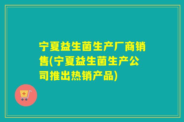 宁夏益生菌生产厂商销售(宁夏益生菌生产公司推出热销产品)
