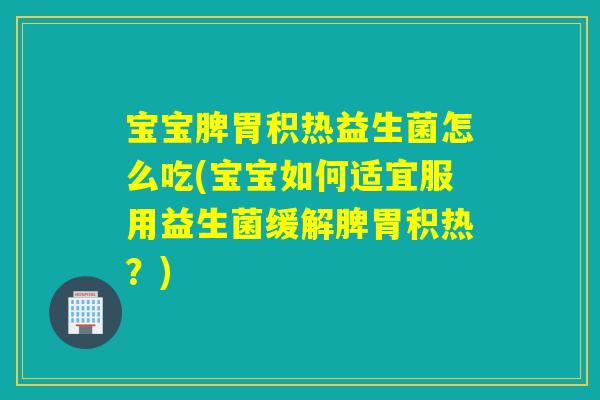 宝宝脾胃积热益生菌怎么吃(宝宝如何适宜服用益生菌缓解脾胃积热？)