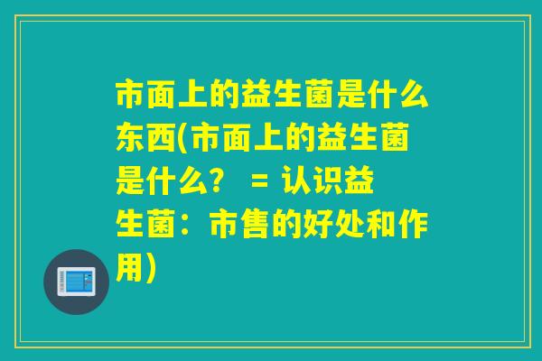 市面上的益生菌是什么东西(市面上的益生菌是什么？ = 认识益生菌：市售的好处和作用)