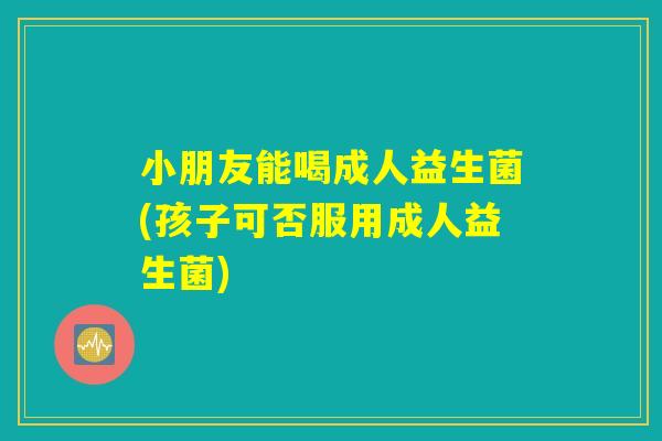 小朋友能喝成人益生菌(孩子可否服用成人益生菌)