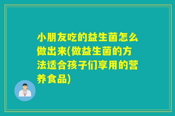 小朋友吃的益生菌怎么做出来(做益生菌的方法适合孩子们享用的营养食品)