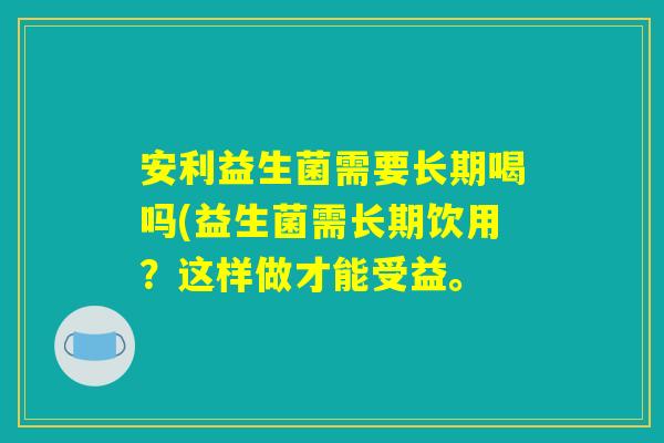 安利益生菌需要长期喝吗(益生菌需长期饮用？这样做才能受益。