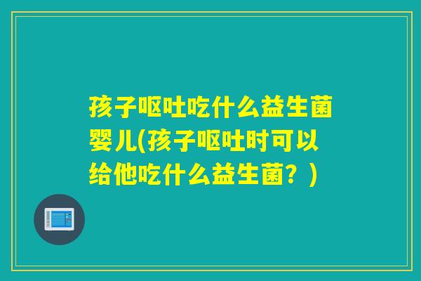 孩子呕吐吃什么益生菌婴儿(孩子呕吐时可以给他吃什么益生菌？)