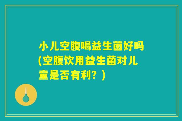 小儿空腹喝益生菌好吗(空腹饮用益生菌对儿童是否有利？)