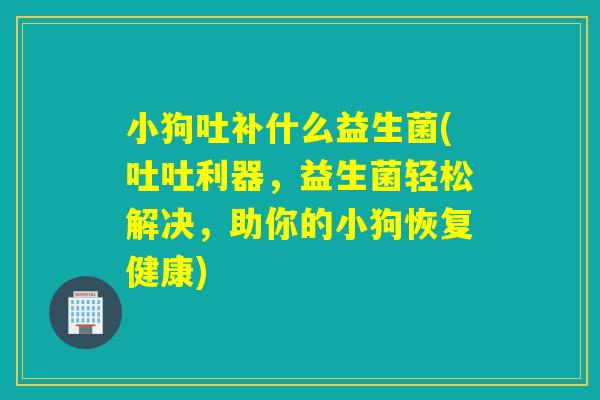 小狗吐补什么益生菌(吐吐利器，益生菌轻松解决，助你的小狗恢复健康)