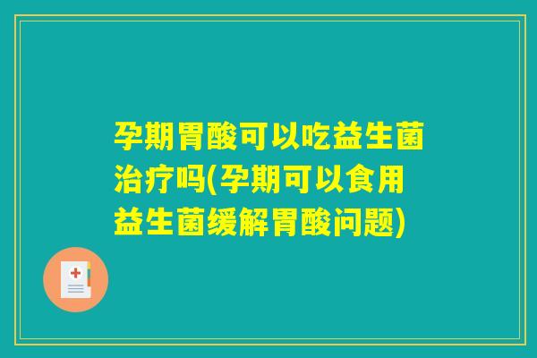 孕期胃酸可以吃益生菌治疗吗(孕期可以食用益生菌缓解胃酸问题)