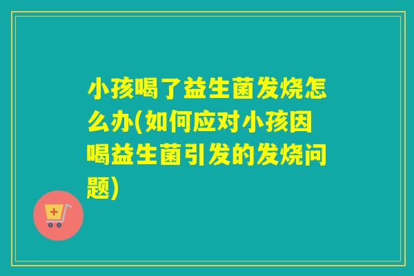 小孩喝了益生菌发烧怎么办(如何应对小孩因喝益生菌引发的发烧问题)