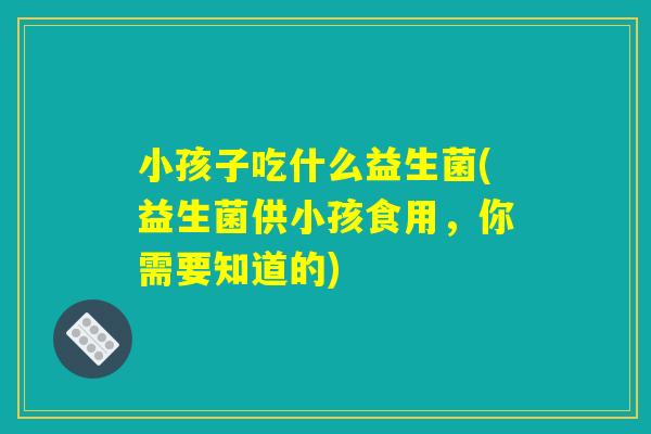 小孩子吃什么益生菌(益生菌供小孩食用,你需要知道的) 小孩子吃什么益生菌(益生菌供小孩食用,你需要知道的)
