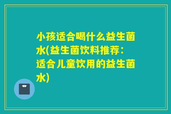 小孩适合喝什么益生菌水(益生菌饮料推荐：适合儿童饮用的益生菌水)