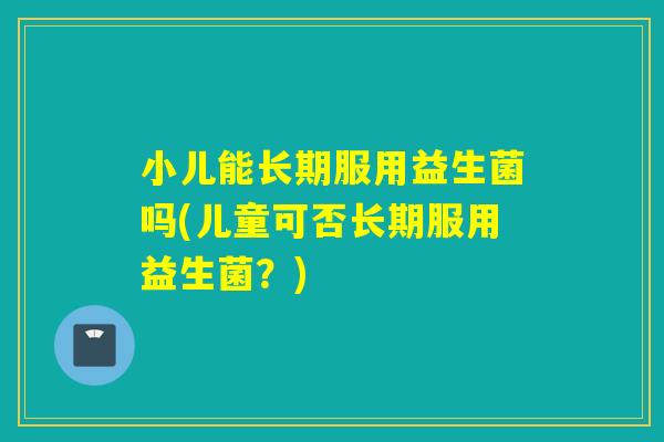 小儿能长期服用益生菌吗(儿童可否长期服用益生菌?) 小儿能长期服用益生菌吗(儿童可否长期服用益生菌?)