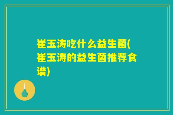 崔玉涛吃什么益生菌(崔玉涛的益生菌推荐食谱)