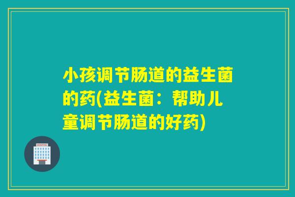 小孩调节肠道的益生菌的药(益生菌：帮助儿童调节肠道的好药)