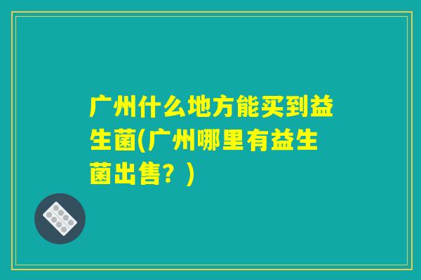 广州什么地方能买到益生菌(广州哪里有益生菌出售？)