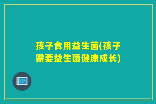 孩子食用益生菌(孩子需要益生菌健康成长)