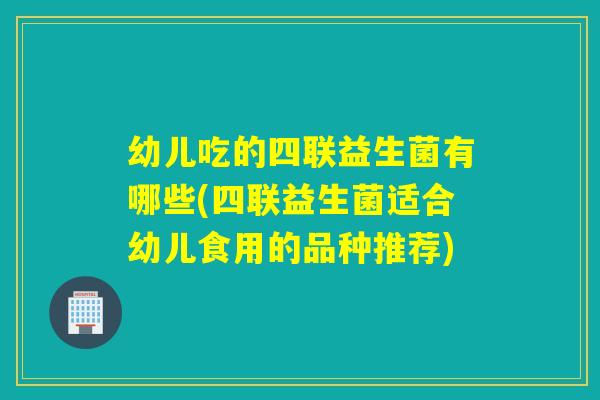 幼儿吃的四联益生菌有哪些(四联益生菌适合幼儿食用的品种推荐) 幼儿吃的四联益生菌有哪些(四联益生菌适合幼儿食用的品种推荐)