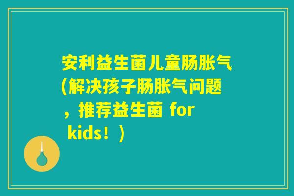 安利益生菌儿童肠胀气(解决孩子肠胀气问题，推荐益生菌 for kids！)