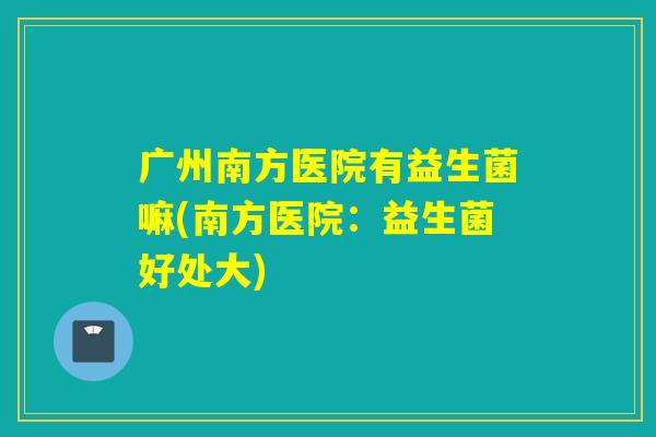 广州南方医院有益生菌嘛(南方医院：益生菌好处大)