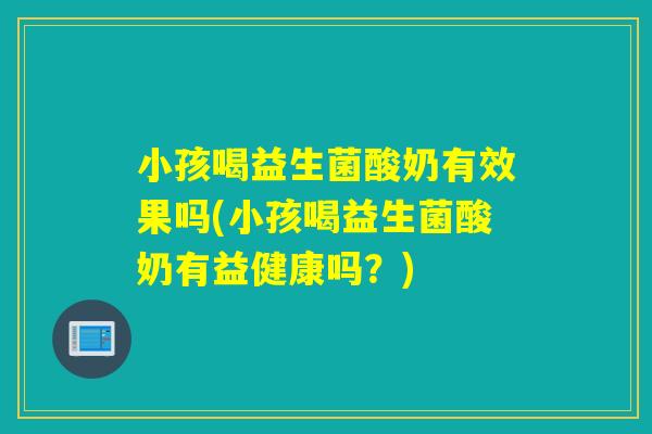 小孩喝益生菌酸奶有效果吗(小孩喝益生菌酸奶有益健康吗？)