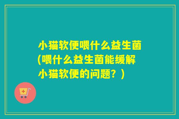 小猫软便喂什么益生菌(喂什么益生菌能缓解小猫软便的问题？)