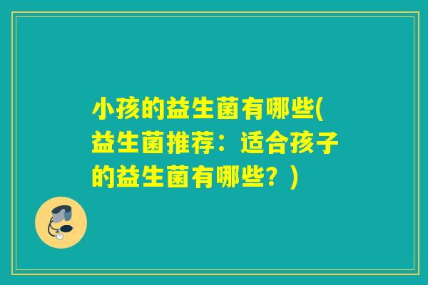小孩的益生菌有哪些(益生菌推荐：适合孩子的益生菌有哪些？)