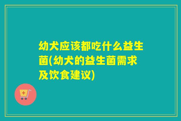 幼犬应该都吃什么益生菌(幼犬的益生菌需求及饮食建议)