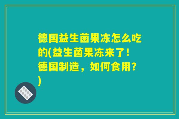 德国益生菌果冻怎么吃的(益生菌果冻来了！德国制造，如何食用？)