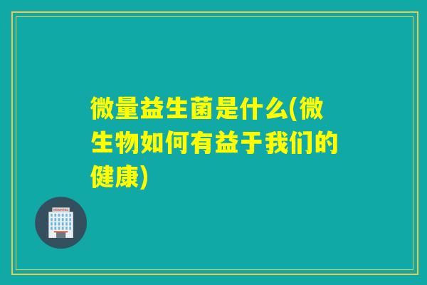 微量益生菌是什么(微生物如何有益于我们的健康)