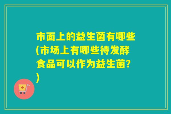 市面上的益生菌有哪些(市场上有哪些待发酵食品可以作为益生菌？)