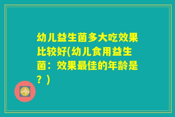 幼儿益生菌多大吃效果比较好(幼儿食用益生菌：效果最佳的年龄是？)