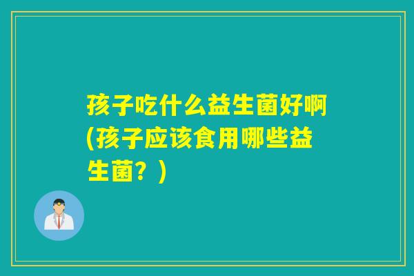 孩子吃什么益生菌好啊(孩子应该食用哪些益生菌？)
