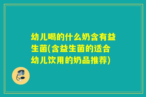 幼儿喝的什么奶含有益生菌(含益生菌的适合幼儿饮用的奶品推荐)
