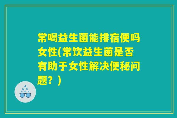 常喝益生菌能排宿便吗女性(常饮益生菌是否有助于女性解决便秘问题？)