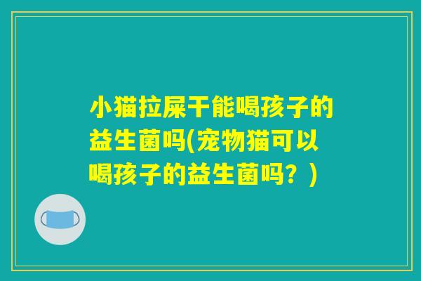 小猫拉屎干能喝孩子的益生菌吗(宠物猫可以喝孩子的益生菌吗？)