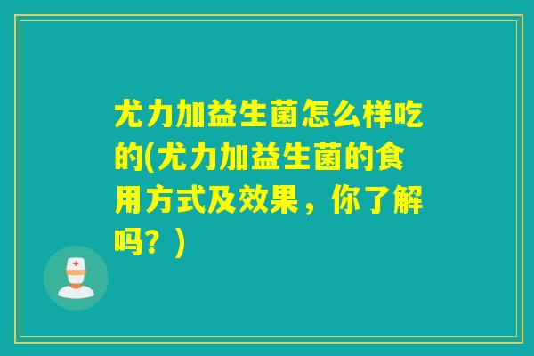 尤力加益生菌怎么样吃的(尤力加益生菌的食用方式及效果，你了解吗？)