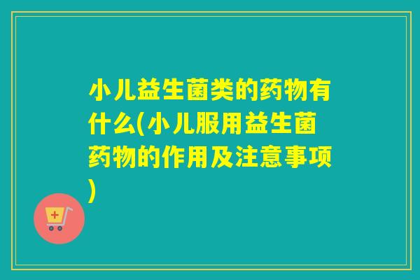 小儿益生菌类的药物有什么(小儿服用益生菌药物的作用及注意事项)