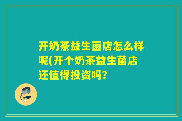 开奶茶益生菌店怎么样呢(开个奶茶益生菌店还值得投资吗？