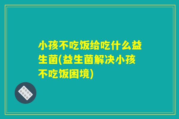 小孩不吃饭给吃什么益生菌(益生菌解决小孩不吃饭困境) 小孩不吃饭给吃什么益生菌(益生菌解决小孩不吃饭困境)